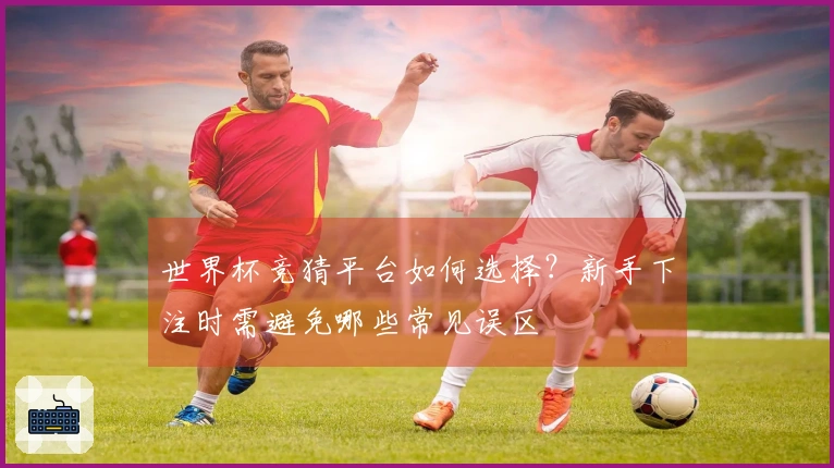 世界杯竞猜平台如何选择？新手下注时需避免哪些常见误区