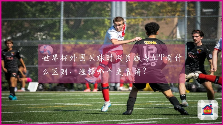世界杯外围买球时网页版与APP有什么区别，选择哪个更靠谱？