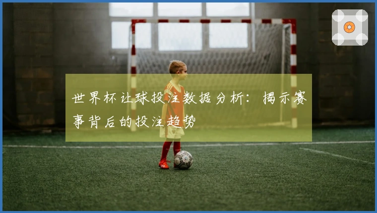 世界杯让球投注数据分析：揭示赛事背后的投注趋势